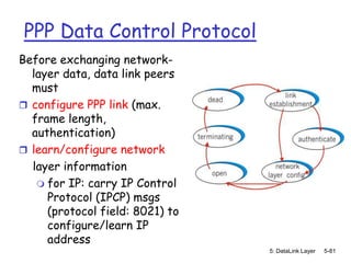 PPP Data Control Protocol
Before exchanging network-
  layer data, data link peers
  must
 configure PPP link (max.
  frame length,
  authentication)
 learn/configure network
  layer information
    for IP: carry IP Control
     Protocol (IPCP) msgs
     (protocol field: 8021) to
     configure/learn IP
     address
                                 5: DataLink Layer   5-81
 