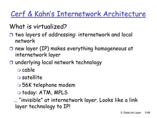 Cerf & Kahn’s Internetwork Architecture
What is virtualized?
 two layers of addressing: internetwork and local
  network
 new layer (IP) makes everything homogeneous at
  internetwork layer
 underlying local network technology
    cable
    satellite
    56K telephone modem
    today: ATM, MPLS
 … “invisible” at internetwork layer. Looks like a link
  layer technology to IP!
                                               5: DataLink Layer   5-86
 