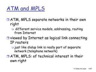 ATM and MPLS
 ATM, MPLS separate networks in their own
  right
      different service models, addressing, routing
      from Internet
 viewed by Internet as logical link connecting
  IP routers
     just like dialup link is really part of separate
      network (telephone network)
 ATM, MPLS: of technical interest in their
  own right
                                                5: DataLink Layer   5-87
 