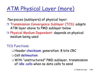 ATM Physical Layer (more)
Two pieces (sublayers) of physical layer:
 Transmission Convergence Sublayer (TCS): adapts
  ATM layer above to PMD sublayer below
 Physical Medium Dependent: depends on physical
  medium being used

TCS Functions:
   Header checksum generation: 8 bits CRC
   Cell delineation
   With “unstructured” PMD sublayer, transmission
    of idle cells when no data cells to send
                                            5: DataLink Layer   5-98
 