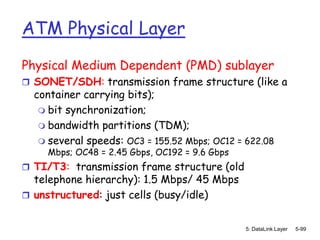 ATM Physical Layer
Physical Medium Dependent (PMD) sublayer
 SONET/SDH: transmission frame structure (like a
  container carrying bits);
    bit synchronization;
    bandwidth partitions (TDM);
    several speeds: OC3 = 155.52 Mbps; OC12 = 622.08
    Mbps; OC48 = 2.45 Gbps, OC192 = 9.6 Gbps
 TI/T3: transmission frame structure (old
  telephone hierarchy): 1.5 Mbps/ 45 Mbps
 unstructured: just cells (busy/idle)


                                               5: DataLink Layer   5-99
 