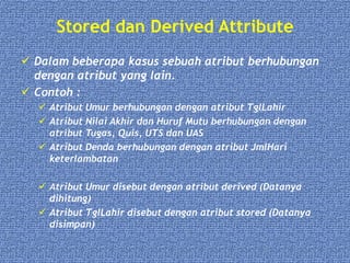 Stored dan Derived Attribute
 Dalam beberapa kasus sebuah atribut berhubungan
dengan atribut yang lain.
 Contoh :
 Atribut Umur berhubungan dengan atribut TglLahir
 Atribut Nilai Akhir dan Huruf Mutu berhubungan dengan
atribut Tugas, Quis, UTS dan UAS
 Atribut Denda berhubungan dengan atribut JmlHari
keterlambatan
 Atribut Umur disebut dengan atribut derived (Datanya
dihitung)
 Atribut TglLahir disebut dengan atribut stored (Datanya
disimpan)
 