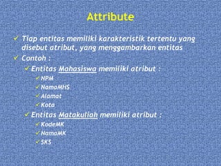 Attribute
 Tiap entitas memiliki karakteristik tertentu yang
disebut atribut, yang menggambarkan entitas
 Contoh :
 Entitas Mahasiswa memiliki atribut :
NPM
NamaMHS
Alamat
Kota
 Entitas Matakuliah memiliki atribut :
KodeMK
NamaMK
SKS
 