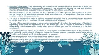 4. Evaluate Alternatives. After determining the viability of the alternatives and a revised list is made, an
evaluation of the remaining alternatives is necessary. This is important because the next step involves
making a choice. Proper evaluation makes choosing the right solution less difficult.
• How the alternatives will be evaluated will depend on the nature of the problem, the objective of the firm,
and the nature of the alternatives presented. Each alternative must be analyzed and evaluated in terms
of value, cost and risk characteristics.
• The value of an alternative refers to benefits that can be expected from it. An example may be described
as follows: a net profit of P10 million per year if the alternative is chosen.
• The cost of the alternative refers to out-of-pocket costs (like P100 million for construction of facilities),
opportunity costs (like the opportunity t of P2 million per year if money is invested in another
undertaking), and follow-on earn interest costs (like P3 million per year for maintenance of facilities
constructed).
• The risk characteristics refer to the likelihood of achieving the goals of the alternatives. If the probability of
a net profit of P10 million is only 10 percent, the decision-maker may opt to consider an alternative with a
P5 million profit, but with an 80 percent probability of success.
• Another example of an evaluation of alternatives is shown below:
• A manager is faced with the problem of choosing between three applicants to fill a lone vacancy for Sales
Supervisor. He will have to set up certain criteria for evaluating the applicants. If a professional human
resources officer does not do the evaluation, the manager will be forced to use a predetermined criterion.
The following is a typical evaluation of job applicants.
 