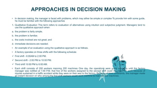 APPROACHES IN DECISION MAKING
• In decision making, the manager is faced with problems, which may either be simple or complex To provide him with some guide,
he must be familiar with the following approaches
1. Qualitative Evaluation This term refers to evaluation of alternatives using intuition and subjective judgment. Managers tend to
use the qualitative approach when:
a. the problem is fairly simple,
b. the problem is familiar,
c. the costs involved are not great; and
d. immediate decisions are needed.
• An example of an evaluation using the qualitative approach is as follows.
• A factory operates on three shifts with the following schedule:
 First shift - 6:00AM to 2:00 PM.
 Second shift - 2:00 PM to 10:00 PM.
 Third shift 10:00 PM to 6:00 AM.
• Each shift consists of 200 workers manning 200 machines One day, the operations were going smoothly until the factory
manager was notified at 1:00 P.M. that five of the workers assigned to the second shift could not report for work because of
injuries sustained in a traffic accident while they were on their way to the factory, Because of time constraints, the manager made
an instant decision on who among the first shift workers would work overtime to man the five machines.
 