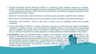 i. Program Evaluation Review Technique (PERT) is a technique which enables managers to schedule,
monitor, and control large and complex projects by employing PERT times which are the estimated times
for the completion of activities. PERT times may be derived by calculating the weighted averages of three
separate time estimates, namely:
• Optimistic Time Estimate - refers to the time an activity may be completed under the best conditions.
• Most Likely Time Estimate-refers to the time an activity may be completed under normal conditions.
• Pessimistic Time Estimate - refers to the time an activity may be completed under worst possible
conditions.
ii. Critical Path Method (CPM) is a network technique using only one time factor per activity that enables
managers to schedule, monitor, and control large and complex projects. The critical path is that potential
path to completion of a project, which is indicated in a CPM diagram. The critical path is the longest path
and any activity in that path must not be delayed or it will jeopardize the total time allotted to the project.
d. Forecasting. There are instances when managers make decisions that will have implications in the
future. A manufacturing firm, for example, must put up a capacity, which is sufficient to produce the
demand requirements of customers within the next 12 months. As such, manpower and facilities must be
procured before the start of operations. To make decisions on capacity more effective, the manager must
be provided with data on demand requirements for the next 12 months. This type of information may be
derived through forecasting. Forecasting is actually collecting past and current information to make
predictions about the future.
 