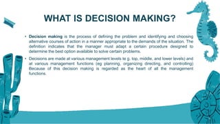 WHAT IS DECISION MAKING?
• Decision making is the process of defining the problem and identifying and choosing
alternative courses of action in a manner appropriate to the demands of the situation. The
definition indicates that the manager must adapt a certain procedure designed to
determine the best option available to solve certain problems.
• Decisions are made at various management levels te g. top, middle, and lower levels) and
at various management functions (eg planning, organizing directing, and controlling)
Because of this decision making is regarded as the heart of all the management
functions.
5
 