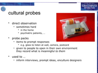cultural probes
• direct observation
– sometimes hard
• in the home
• psychiatric patients, …
• probe packs
– items to prompt responses
• e.g. glass to listen at wall, camera, postcard
– given to people to open in their own environment
they record what is meaningful to them
• used to …
– inform interviews, prompt ideas, enculture designers
 