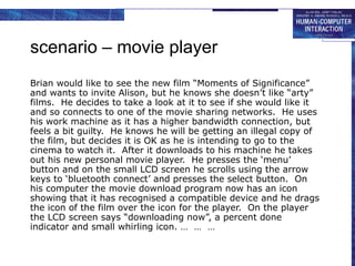 scenario – movie player
Brian would like to see the new film “Moments of Significance”
and wants to invite Alison, but he knows she doesn’t like “arty”
films. He decides to take a look at it to see if she would like it
and so connects to one of the movie sharing networks. He uses
his work machine as it has a higher bandwidth connection, but
feels a bit guilty. He knows he will be getting an illegal copy of
the film, but decides it is OK as he is intending to go to the
cinema to watch it. After it downloads to his machine he takes
out his new personal movie player. He presses the ‘menu’
button and on the small LCD screen he scrolls using the arrow
keys to ‘bluetooth connect’ and presses the select button. On
his computer the movie download program now has an icon
showing that it has recognised a compatible device and he drags
the icon of the film over the icon for the player. On the player
the LCD screen says “downloading now”, a percent done
indicator and small whirling icon. … … …
 