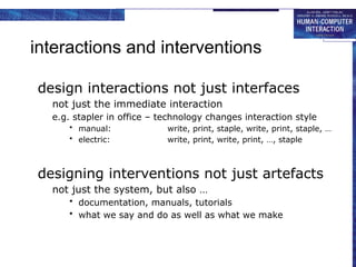 interactions and interventions
design interactions not just interfaces
not just the immediate interaction
e.g. stapler in office – technology changes interaction style
• manual: write, print, staple, write, print, staple, …
• electric: write, print, write, print, …, staple
designing interventions not just artefacts
not just the system, but also …
• documentation, manuals, tutorials
• what we say and do as well as what we make
 