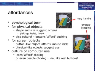 affordances
• psychological term
• for physical objects
– shape and size suggest actions
• pick up, twist, throw
– also cultural – buttons ‘afford’ pushing
• for screen objects
– button–like object ‘affords’ mouse click
– physical-like objects suggest use
• culture of computer use
– icons ‘afford’ clicking
– or even double clicking … not like real buttons!
mug handle
‘affords’
grasping
 