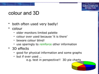 colour and 3D
• both often used very badly!
• colour
– older monitors limited palette
– colour over used because ‘it is there’
– beware colour blind!
– use sparingly to reinforce other information
• 3D effects
– good for physical information and some graphs
– but if over used …
e.g. text in perspective!! 3D pie charts
 