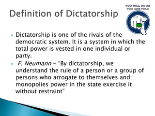  Dictatorship is one of the rivals of the
democratic system. It is a system in which the
total power is vested in one individual or
party.
 F. Neumann - “By dictatorship, we
understand the rule of a person or a group of
persons who arrogate to themselves and
monopolies power in the state exercise it
without restraint”
 