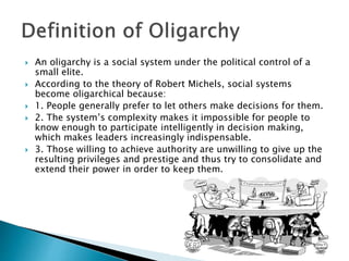  An oligarchy is a social system under the political control of a
small elite.
 According to the theory of Robert Michels, social systems
become oligarchical because:
 1. People generally prefer to let others make decisions for them.
 2. The system’s complexity makes it impossible for people to
know enough to participate intelligently in decision making,
which makes leaders increasingly indispensable.
 3. Those willing to achieve authority are unwilling to give up the
resulting privileges and prestige and thus try to consolidate and
extend their power in order to keep them.
 