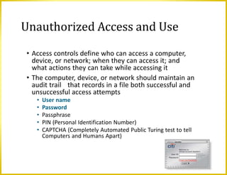 • Access controls define who can access a computer,
device, or network; when they can access it; and
what actions they can take while accessing it
• The computer, device, or network should maintain an
audit trail that records in a file both successful and
unsuccessful access attempts
• User name
• Password
• Passphrase
• PIN (Personal Identification Number)
• CAPTCHA (Completely Automated Public Turing test to tell
Computers and Humans Apart)
Unauthorized Access and Use
 