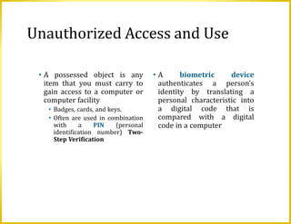 Unauthorized Access and Use
• A possessed object is any
item that you must carry to
gain access to a computer or
computer facility
• Badges, cards, and keys.
• Often are used in combination
with a PIN (personal
identification number) Two-
Step Verification
• A biometric device
authenticates a person’s
identity by translating a
personal characteristic into
a digital code that is
compared with a digital
code in a computer
 
