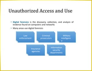 • Digital forensics is the discovery, collection, and analysis of
evidence found on computers and networks
• Many areas use digital forensics
Unauthorized Access and Use
Law
enforcement
Criminal
prosecutors
Military
intelligenc
e
Insurance
agencies
Information
security
departments
 