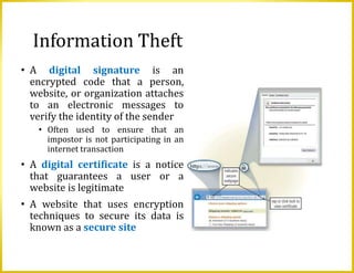 Information Theft
• A digital signature is an
encrypted code that a person,
website, or organization attaches
to an electronic messages to
verify the identity of the sender
• Often used to ensure that an
impostor is not participating in an
internet transaction
• A digital certificate is a notice
that guarantees a user or a
website is legitimate
• A website that uses encryption
techniques to secure its data is
known as a secure site
 