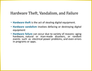 Hardware Theft, Vandalism, and Failure
• Hardware theft is the act of stealing digital equipment.
• Hardware vandalism involves defacing or destroying digital
equipment
• Hardware failure can occur due to variety of reasons: aging
hardware, natural or man-made disasters, or random
events such as electrical power problems, and even errors
in programs or apps.
 
