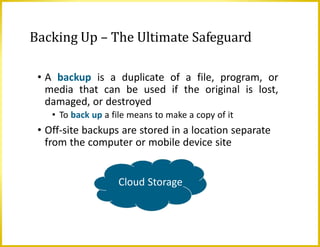 Backing Up – The Ultimate Safeguard
• A backup is a duplicate of a file, program, or
media that can be used if the original is lost,
damaged, or destroyed
• To back up a file means to make a copy of it
• Off-site backups are stored in a location separate
from the computer or mobile device site
Cloud Storage
 