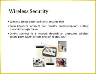 Wireless Security
• Wireless access poses additional security risks
• Some intruders intercept and monitor communications as they
transmit through the air
• Others connect to a network through an unsecured wireless
access point (WAP) or combination router/WAP
 