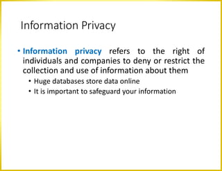 Information Privacy
• Information privacy refers to the right of
individuals and companies to deny or restrict the
collection and use of information about them
• Huge databases store data online
• It is important to safeguard your information
 