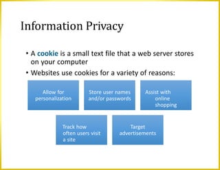 Information Privacy
• A cookie is a small text file that a web server stores
on your computer
• Websites use cookies for a variety of reasons:
Allow for
personalization
Store user names
and/or passwords
Assist with
online
shopping
Track how
often users visit
a site
Target
advertisements
 