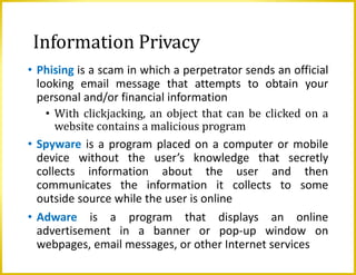 Information Privacy
• Phising is a scam in which a perpetrator sends an official
looking email message that attempts to obtain your
personal and/or financial information
• With clickjacking, an object that can be clicked on a
website contains a malicious program
• Spyware is a program placed on a computer or mobile
device without the user’s knowledge that secretly
collects information about the user and then
communicates the information it collects to some
outside source while the user is online
• Adware is a program that displays an online
advertisement in a banner or pop-up window on
webpages, email messages, or other Internet services
 