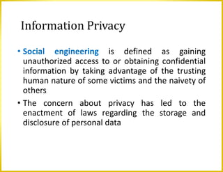Information Privacy
• Social engineering is defined as gaining
unauthorized access to or obtaining confidential
information by taking advantage of the trusting
human nature of some victims and the naivety of
others
• The concern about privacy has led to the
enactment of laws regarding the storage and
disclosure of personal data
 