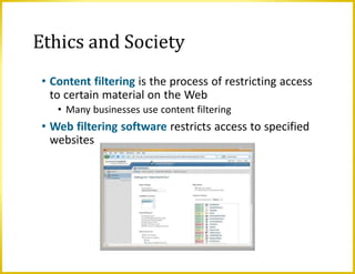Ethics and Society
• Content filtering is the process of restricting access
to certain material on the Web
• Many businesses use content filtering
• Web filtering software restricts access to specified
websites
 