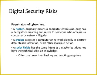 Digital Security Risks
Perpetrators of cybercrime:
• A hacker, originally means a computer enthusiast, now has
a derogatory meaning and refers to someone who accesses a
computer or network illegally.
• A cracker accesses a computer or network illegally to destroy
data, steal information, or do other malicious action
• A script kiddie has the same intent as a cracker but does not
have the technical skills an knowledge.
• Often use prewritten hacking and cracking programs
 