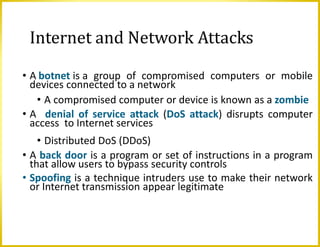 Internet and Network Attacks
• A botnet is a group of compromised computers or mobile
devices connected to a network
• A compromised computer or device is known as a zombie
• A denial of service attack (DoS attack) disrupts computer
access to Internet services
• Distributed DoS (DDoS)
• A back door is a program or set of instructions in a program
that allow users to bypass security controls
• Spoofing is a technique intruders use to make their network
or Internet transmission appear legitimate
 