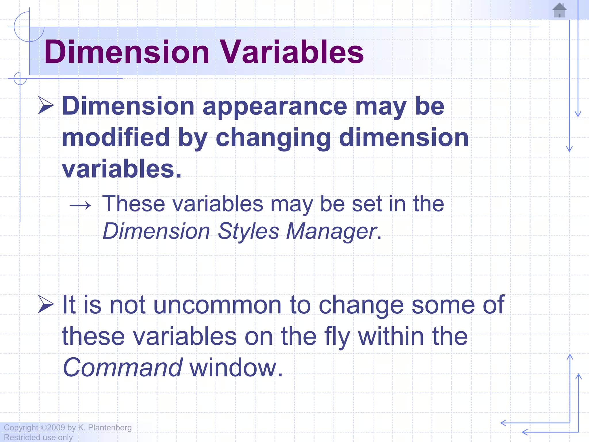 Copyright ©2009 by K. Plantenberg
Restricted use only
Dimension Variables
 Dimension appearance may be
modified by changing dimension
variables.
→ These variables may be set in the
Dimension Styles Manager.
 It is not uncommon to change some of
these variables on the fly within the
Command window.
 