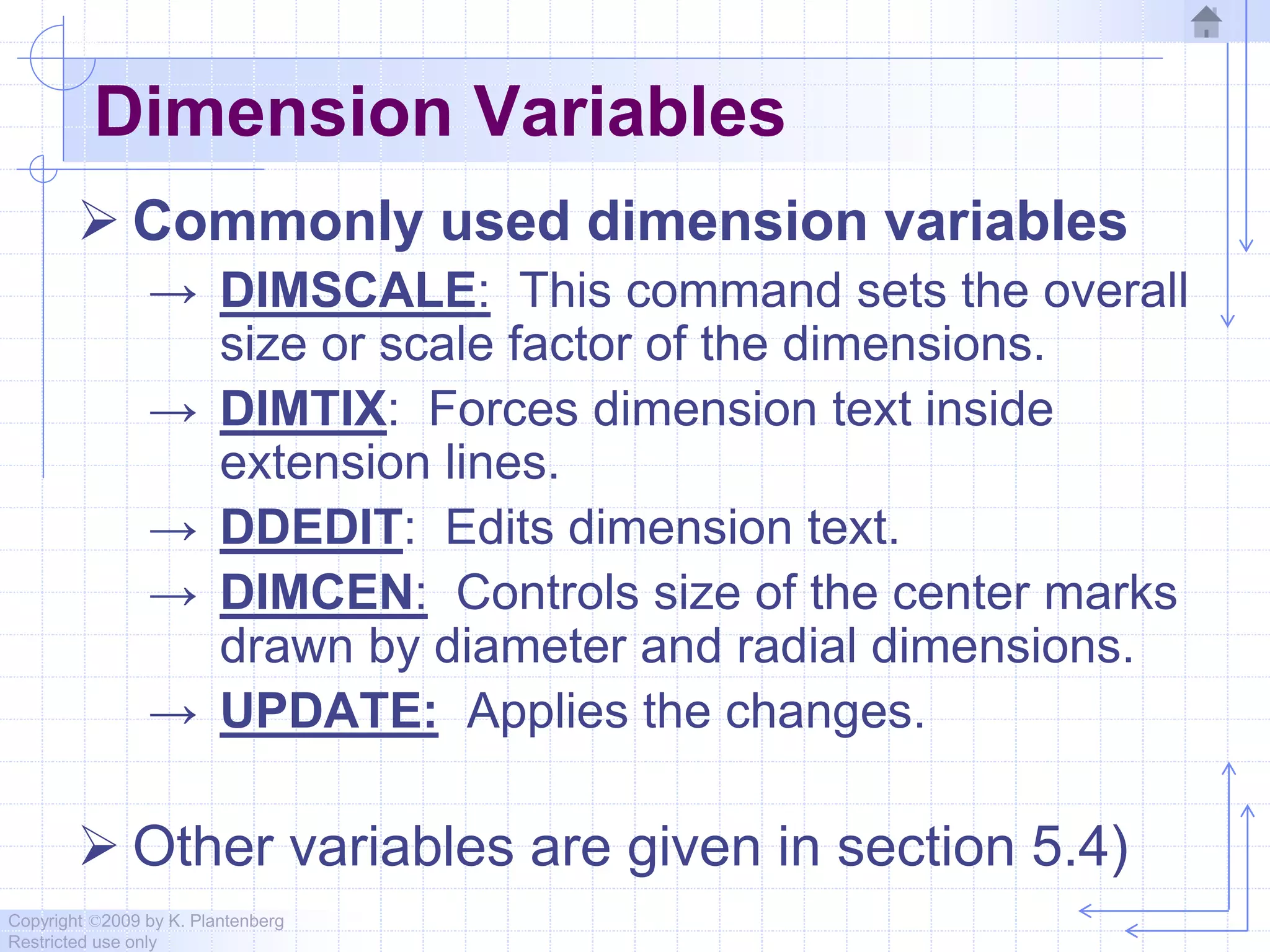 Copyright ©2009 by K. Plantenberg
Restricted use only
Dimension Variables
 Commonly used dimension variables
→ DIMSCALE: This command sets the overall
size or scale factor of the dimensions.
→ DIMTIX: Forces dimension text inside
extension lines.
→ DDEDIT: Edits dimension text.
→ DIMCEN: Controls size of the center marks
drawn by diameter and radial dimensions.
→ UPDATE: Applies the changes.
 Other variables are given in section 5.4)
 