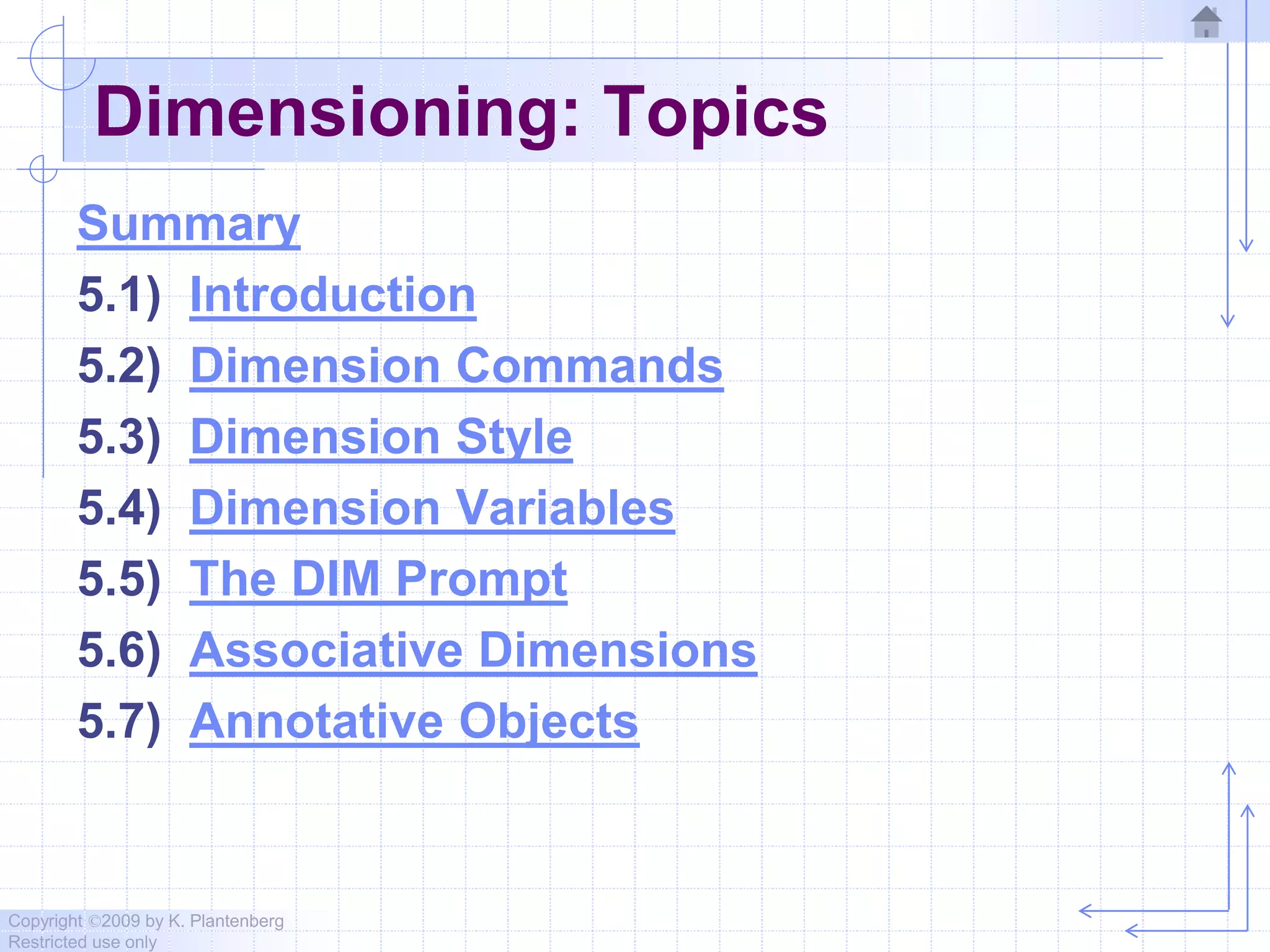 Copyright ©2009 by K. Plantenberg
Restricted use only
Dimensioning: Topics
Summary
5.1) Introduction
5.2) Dimension Commands
5.3) Dimension Style
5.4) Dimension Variables
5.5) The DIM Prompt
5.6) Associative Dimensions
5.7) Annotative Objects
 