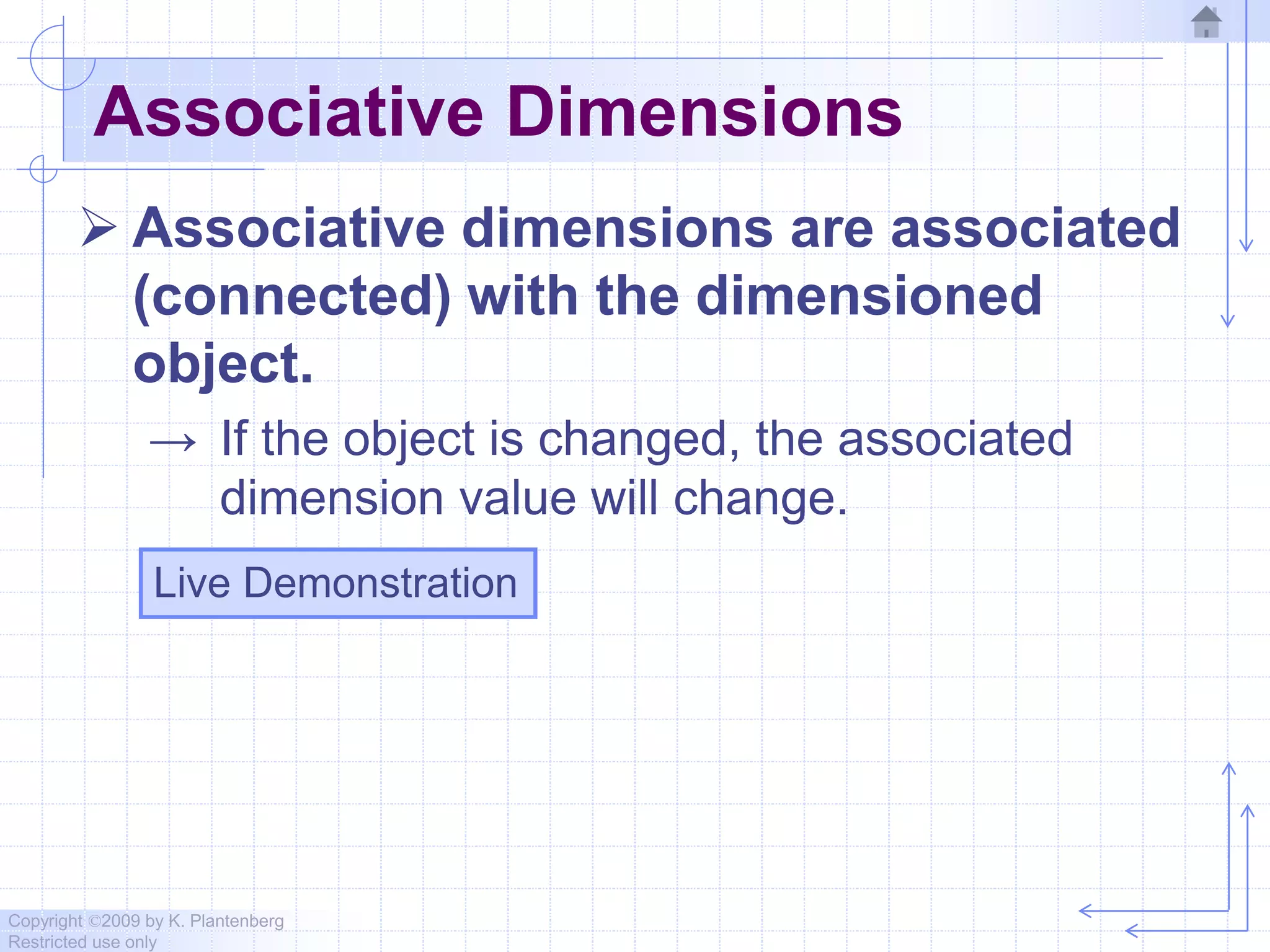 Copyright ©2009 by K. Plantenberg
Restricted use only
Associative Dimensions
 Associative dimensions are associated
(connected) with the dimensioned
object.
→ If the object is changed, the associated
dimension value will change.
Live Demonstration
 