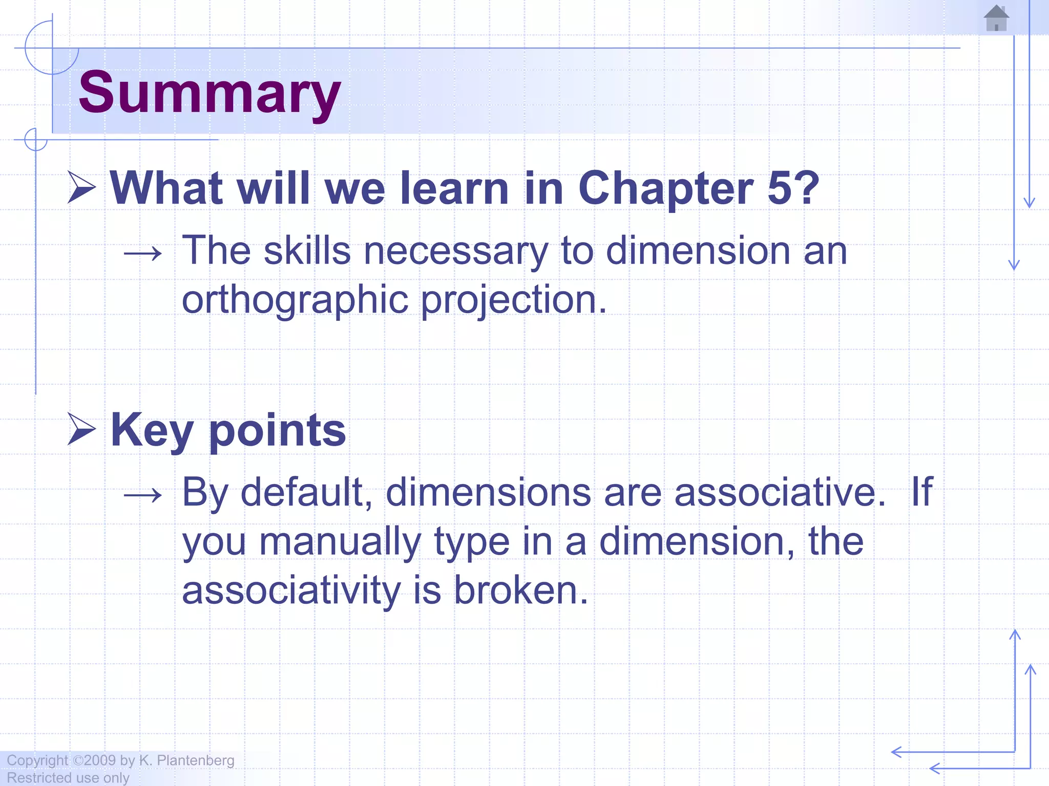 Copyright ©2009 by K. Plantenberg
Restricted use only
Summary
 What will we learn in Chapter 5?
→ The skills necessary to dimension an
orthographic projection.
 Key points
→ By default, dimensions are associative. If
you manually type in a dimension, the
associativity is broken.
 
