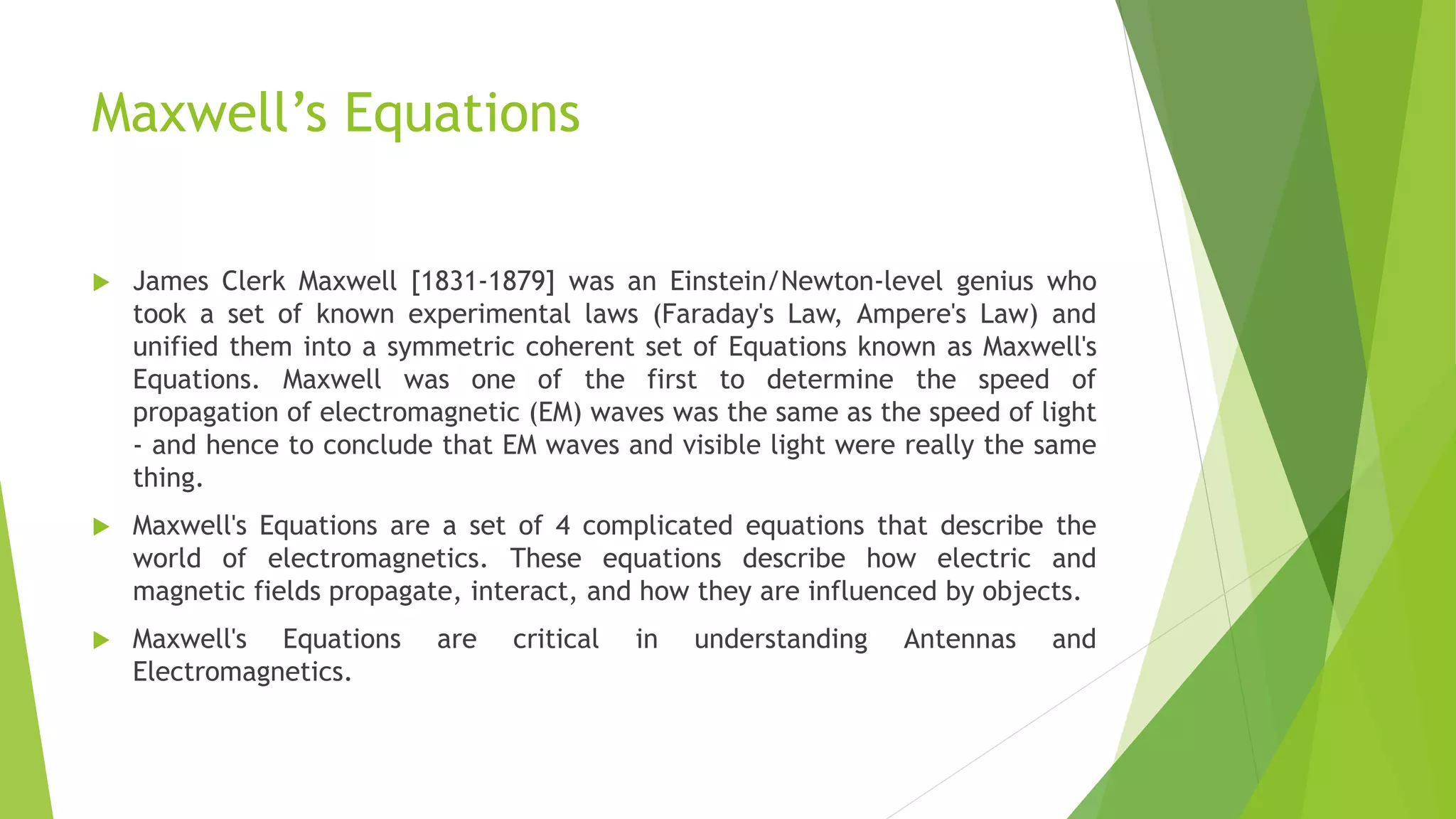 Maxwell’s Equations
 James Clerk Maxwell [1831-1879] was an Einstein/Newton-level genius who
took a set of known experimental laws (Faraday's Law, Ampere's Law) and
unified them into a symmetric coherent set of Equations known as Maxwell's
Equations. Maxwell was one of the first to determine the speed of
propagation of electromagnetic (EM) waves was the same as the speed of light
- and hence to conclude that EM waves and visible light were really the same
thing.
 Maxwell's Equations are a set of 4 complicated equations that describe the
world of electromagnetics. These equations describe how electric and
magnetic fields propagate, interact, and how they are influenced by objects.
 Maxwell's Equations are critical in understanding Antennas and
Electromagnetics.
 