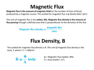 Magnetic Flux
Magnetic flux is the amount of magnetic field (or the number of lines of force)
produced by a magnetic source. The symbol for magnetic flux is φ (Greek letter ‘phi’).
The unit of magnetic flux is the weber, Wb. Magnetic flux density is the amount of
flux passing through a defined area that is perpendicular to the direction of the flux
Flux Density, B
φ = Magnetic Flux (weber, Wb)
A = Area (meter2, m2)
The symbol for magnetic flux density is B. The unit of magnetic flux density is the
tesla, T, where 1 T = 1Wb/m2.
 