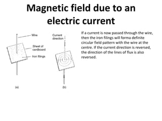 Magnetic field due to an
electric current
If a current is now passed through the wire,
then the iron filings will forma definite
circular field pattern with the wire at the
centre. If the current direction is reversed,
the direction of the lines of flux is also
reversed.
 