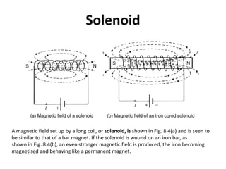 Solenoid
A magnetic field set up by a long coil, or solenoid, is shown in Fig. 8.4(a) and is seen to
be similar to that of a bar magnet. If the solenoid is wound on an iron bar, as
shown in Fig. 8.4(b), an even stronger magnetic field is produced, the iron becoming
magnetised and behaving like a permanent magnet.
 
