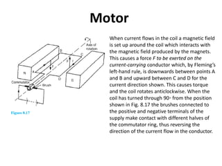 Motor
When current flows in the coil a magnetic field
is set up around the coil which interacts with
the magnetic field produced by the magnets.
This causes a force F to be exerted on the
current-carrying conductor which, by Fleming’s
left-hand rule, is downwards between points A
and B and upward between C and D for the
current direction shown. This causes torque
and the coil rotates anticlockwise. When the
coil has turned through 90◦ from the position
shown in Fig. 8.17 the brushes connected to
the positive and negative terminals of the
supply make contact with different halves of
the commutator ring, thus reversing the
direction of the current flow in the conductor.
 