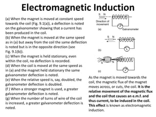 Electromagnetic Induction
(a) When the magnet is moved at constant speed
towards the coil (Fig. 9.1(a)), a deflection is noted
on the galvanometer showing that a current has
been produced in the coil.
(b) When the magnet is moved at the same speed
as in (a) but away from the coil the same deflection
is noted but is in the opposite direction (see
Fig. 9.1(b)).
(c) When the magnet is held stationary, even
within the coil, no deflection is recorded.
(d) When the coil is moved at the same speed as
in (a) and the magnet held stationary the same
galvanometer deflection is noted.
(e) When the relative speed is, say, doubled, the
galvanometer deflection is doubled.
(f ) When a stronger magnet is used, a greater
galvanometer deflection is noted.
(g) When the number of turns of wire of the coil
is increased, a greater galvanometer deflection is
noted.
As the magnet is moved towards the
coil, the magnetic flux of the magnet
moves across, or cuts, the coil. It is the
relative movement of the magnetic flux
and the coil that causes an e.m.f. and
thus current, to be induced in the coil.
This effect is known as electromagnetic
induction.
 