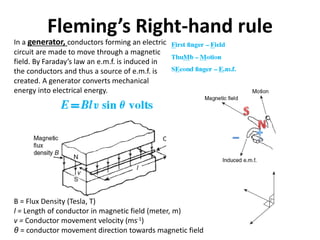 Fleming’s Right-hand rule
B = Flux Density (Tesla, T)
l = Length of conductor in magnetic field (meter, m)
v = Conductor movement velocity (ms-1)
θ = conductor movement direction towards magnetic field
In a generator, conductors forming an electric
circuit are made to move through a magnetic
field. By Faraday’s law an e.m.f. is induced in
the conductors and thus a source of e.m.f. is
created. A generator converts mechanical
energy into electrical energy.
 