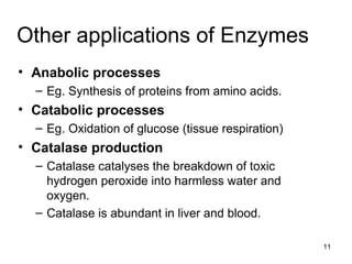 Other applications of Enzymes Anabolic processes Eg. Synthesis of proteins from amino acids. Catabolic processes Eg. Oxidation of glucose (tissue respiration) Catalase production Catalase catalyses the breakdown of toxic hydrogen peroxide into harmless water and oxygen. Catalase is abundant in liver and blood. 