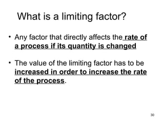 What is a limiting factor? Any factor that directly affects the  rate of a process if its quantity is changed The value of the limiting factor has to be  increased in order to increase the rate of the process . 