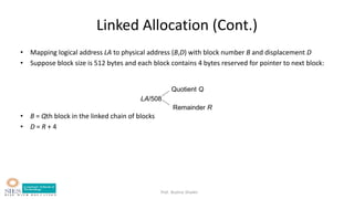 Prof. Bushra Shaikh
LA/508
Quotient Q
Remainder R
Linked Allocation (Cont.)
• Mapping logical address LA to physical address (B,D) with block number B and displacement D
• Suppose block size is 512 bytes and each block contains 4 bytes reserved for pointer to next block:
• B = Qth block in the linked chain of blocks
• D = R + 4
 