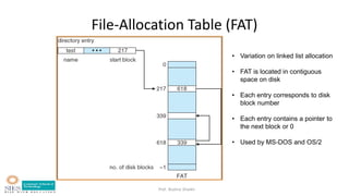 Prof. Bushra Shaikh
File-Allocation Table (FAT)
• Variation on linked list allocation
• FAT is located in contiguous
space on disk
• Each entry corresponds to disk
block number
• Each entry contains a pointer to
the next block or 0
• Used by MS-DOS and OS/2
 