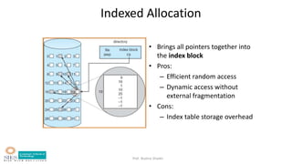 Prof. Bushra Shaikh
Indexed Allocation
• Brings all pointers together into
the index block
• Pros:
– Efficient random access
– Dynamic access without
external fragmentation
• Cons:
– Index table storage overhead
 