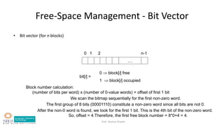 Prof. Bushra Shaikh
…
0 1 2 n-1
bit[i] =
0  block[i] free
1  block[i] occupied
Block number calculation:
(number of bits per word) x (number of 0-value words) + offset of first 1 bit
We scan the bitmap sequentially for the first non-zero word.
The first group of 8 bits (00001110) constitute a non-zero word since all bits are not 0.
After the non-0 word is found, we look for the first 1 bit. This is the 4th bit of the non-zero word.
So, offset = 4.Therefore, the first free block number = 8*0+4 = 4.
Free-Space Management - Bit Vector
• Bit vector (for n blocks)
 